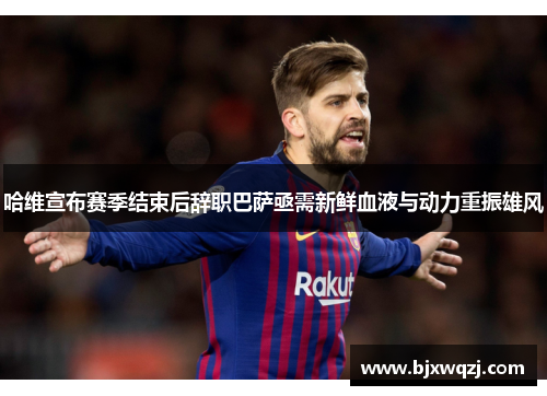 哈维宣布赛季结束后辞职巴萨亟需新鲜血液与动力重振雄风