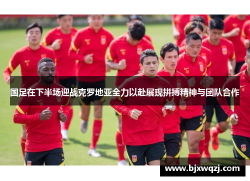 国足在下半场迎战克罗地亚全力以赴展现拼搏精神与团队合作