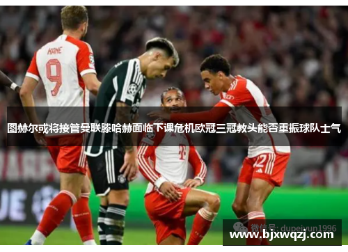 图赫尔或将接管曼联滕哈赫面临下课危机欧冠三冠教头能否重振球队士气