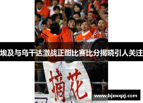 埃及与乌干达激战正酣比赛比分揭晓引人关注