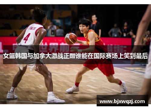 女篮韩国与加拿大激战正酣谁能在国际赛场上笑到最后