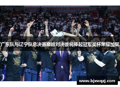 广东队与辽宁队总决赛巅峰对决谁将捧起冠军奖杯荣耀加冕
