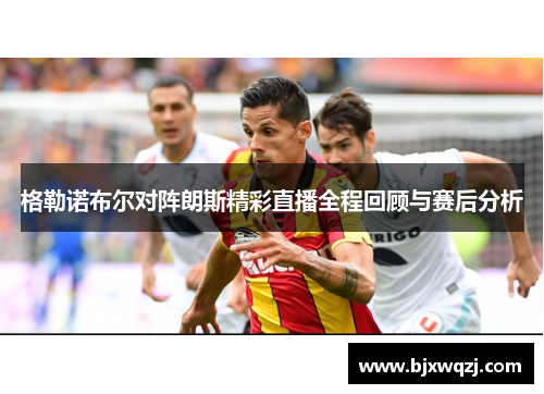 格勒诺布尔对阵朗斯精彩直播全程回顾与赛后分析